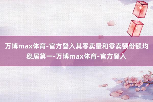 万博max体育-官方登入其零卖量和零卖额份额均稳居第一-万博max体育-官方登入