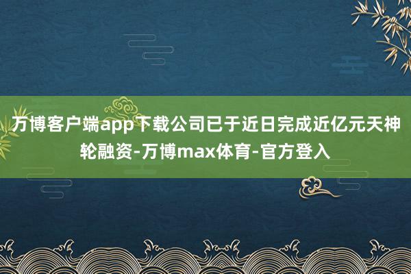 万博客户端app下载公司已于近日完成近亿元天神轮融资-万博max体育-官方登入