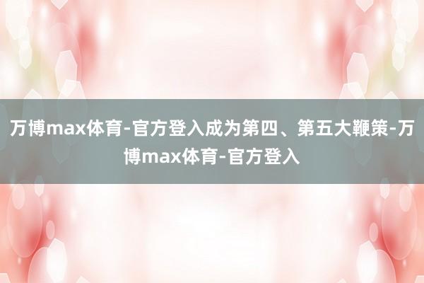 万博max体育-官方登入成为第四、第五大鞭策-万博max体育-官方登入