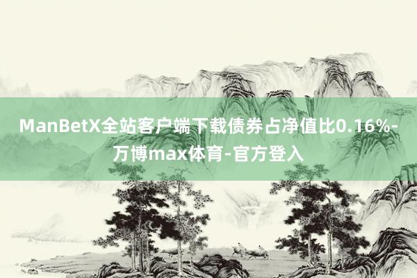 ManBetX全站客户端下载债券占净值比0.16%-万博max体育-官方登入