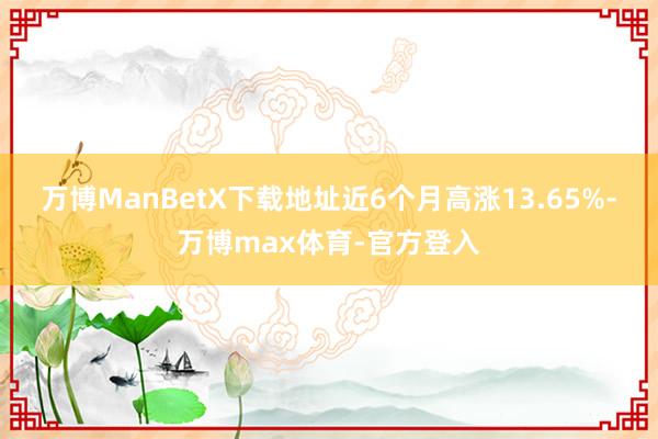 万博ManBetX下载地址近6个月高涨13.65%-万博max体育-官方登入