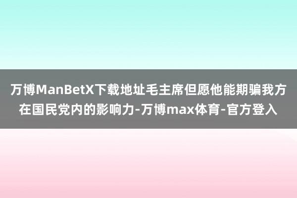 万博ManBetX下载地址毛主席但愿他能期骗我方在国民党内的影响力-万博max体育-官方登入