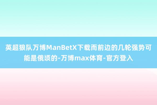 英超狼队万博ManBetX下载而前边的几轮强势可能是俄顷的-万博max体育-官方登入