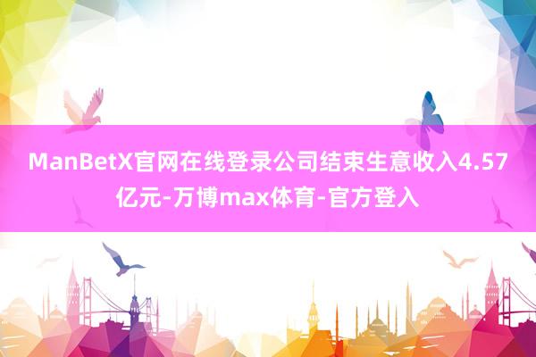 ManBetX官网在线登录公司结束生意收入4.57亿元-万博max体育-官方登入