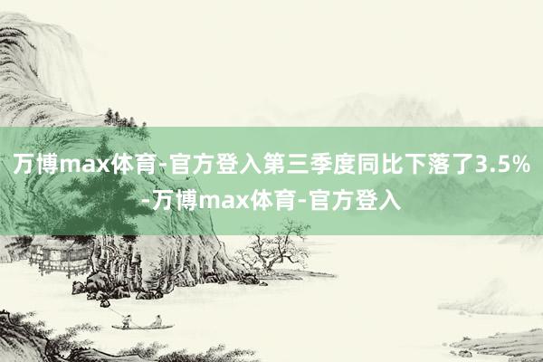 万博max体育-官方登入第三季度同比下落了3.5%-万博max体育-官方登入
