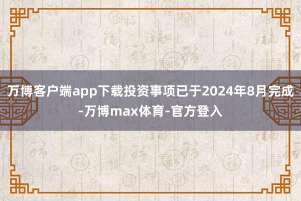 万博客户端app下载投资事项已于2024年8月完成-万博max体育-官方登入