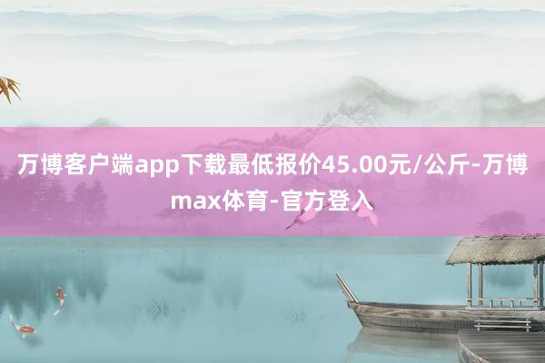 万博客户端app下载最低报价45.00元/公斤-万博max体育-官方登入