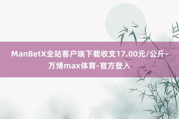 ManBetX全站客户端下载收支17.00元/公斤-万博max体育-官方登入