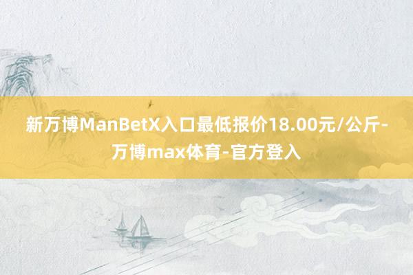 新万博ManBetX入口最低报价18.00元/公斤-万博max体育-官方登入