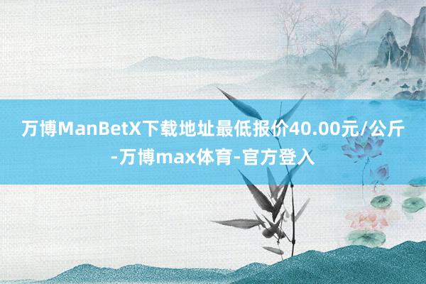 万博ManBetX下载地址最低报价40.00元/公斤-万博max体育-官方登入