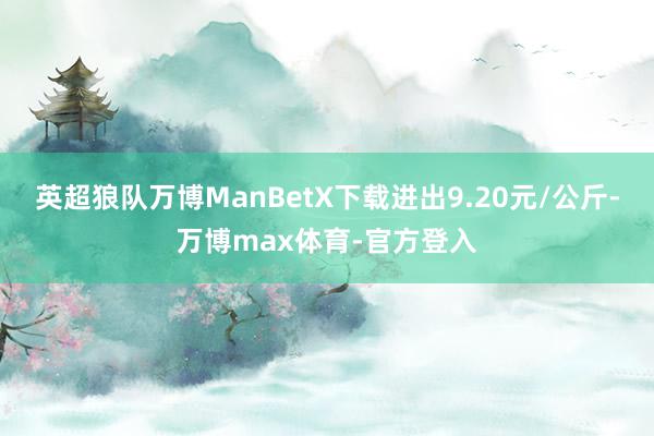 英超狼队万博ManBetX下载进出9.20元/公斤-万博max体育-官方登入