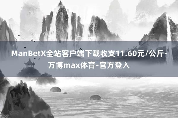 ManBetX全站客户端下载收支11.60元/公斤-万博max体育-官方登入