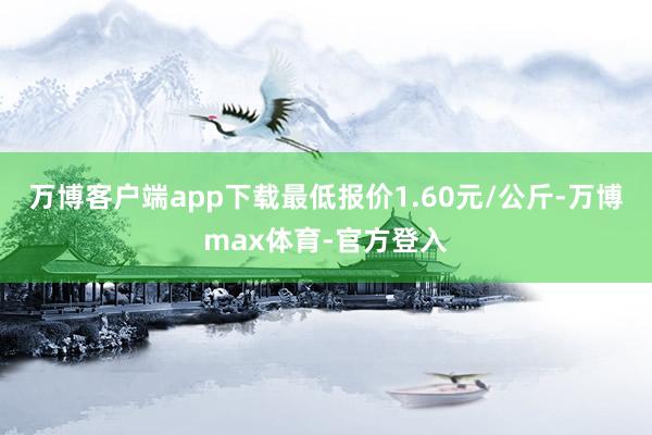 万博客户端app下载最低报价1.60元/公斤-万博max体育-官方登入