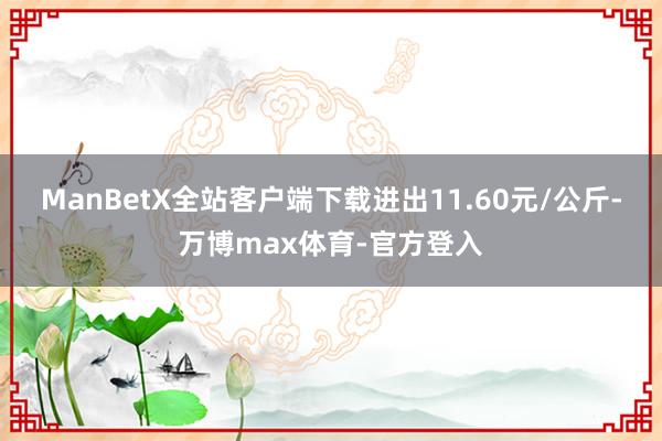 ManBetX全站客户端下载进出11.60元/公斤-万博max体育-官方登入