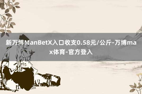 新万博ManBetX入口收支0.58元/公斤-万博max体育-官方登入