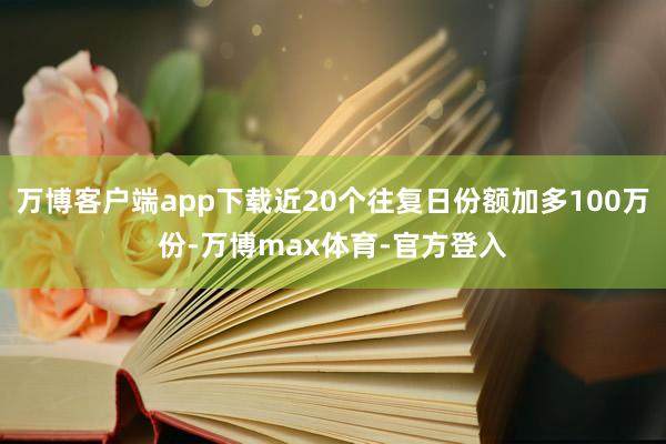 万博客户端app下载近20个往复日份额加多100万份-万博max体育-官方登入