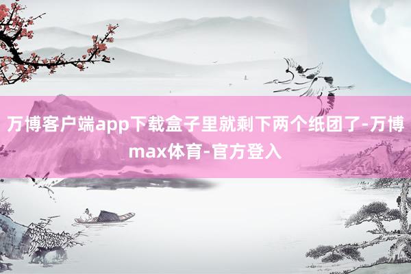 万博客户端app下载盒子里就剩下两个纸团了-万博max体育-官方登入