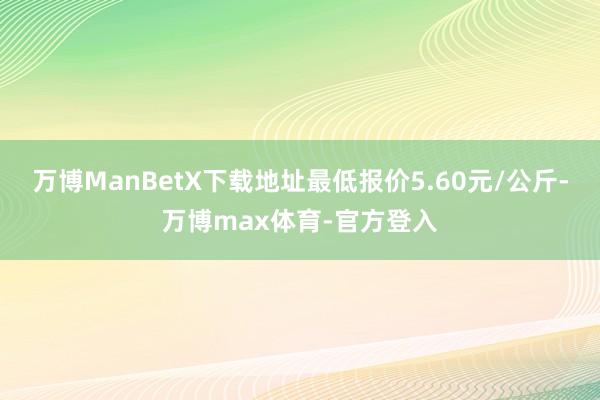 万博ManBetX下载地址最低报价5.60元/公斤-万博max体育-官方登入