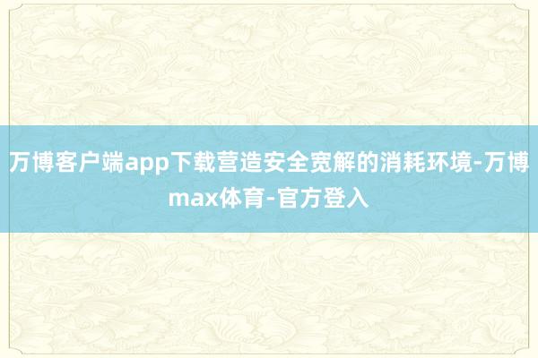 万博客户端app下载营造安全宽解的消耗环境-万博max体育-官方登入