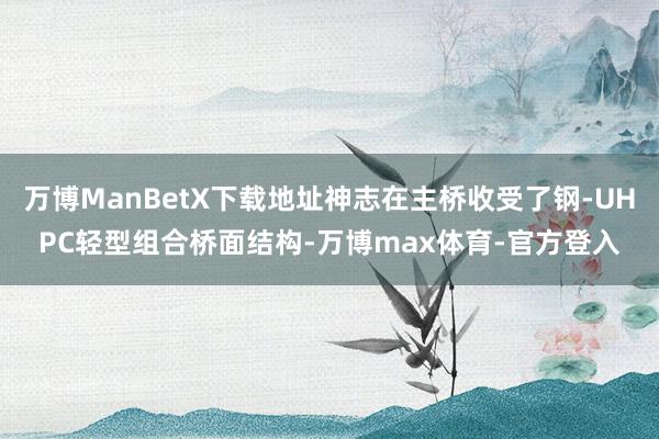 万博ManBetX下载地址神志在主桥收受了钢-UHPC轻型组合桥面结构-万博max体育-官方登入