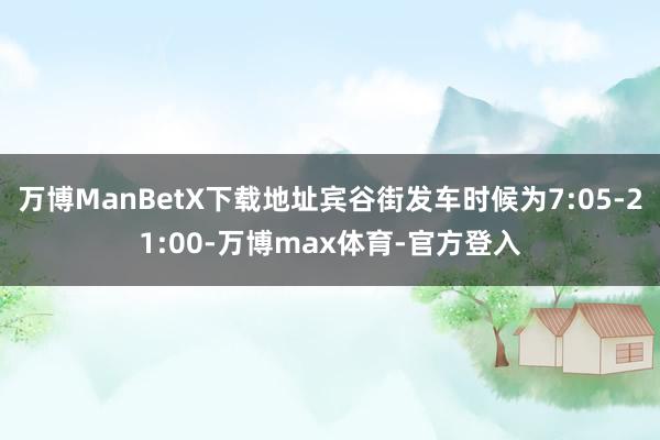 万博ManBetX下载地址宾谷街发车时候为7:05-21:00-万博max体育-官方登入