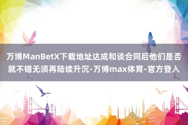 万博ManBetX下载地址达成和谈合同后他们是否就不错无须再陆续升沉-万博max体育-官方登入