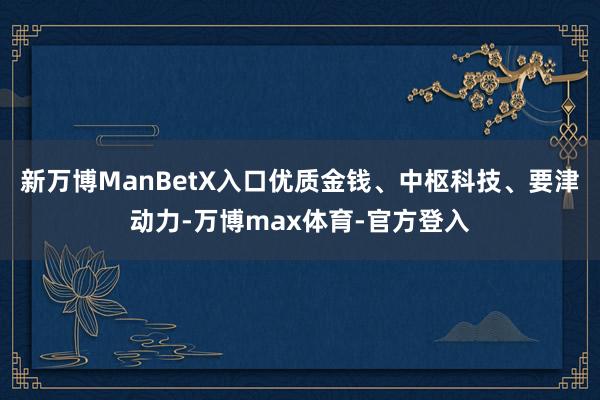 新万博ManBetX入口优质金钱、中枢科技、要津动力-万博max体育-官方登入