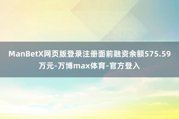 ManBetX网页版登录注册面前融资余额575.59万元-万博max体育-官方登入