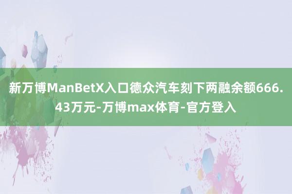 新万博ManBetX入口德众汽车刻下两融余额666.43万元-万博max体育-官方登入