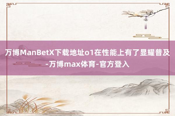 万博ManBetX下载地址o1在性能上有了显耀普及-万博max体育-官方登入
