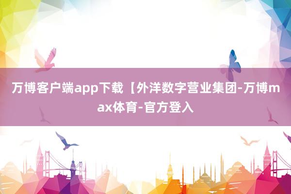 万博客户端app下载　　【外洋数字营业集团-万博max体育-官方登入