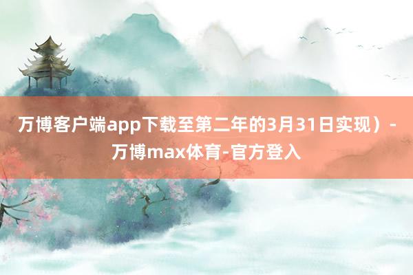 万博客户端app下载至第二年的3月31日实现）-万博max体育-官方登入