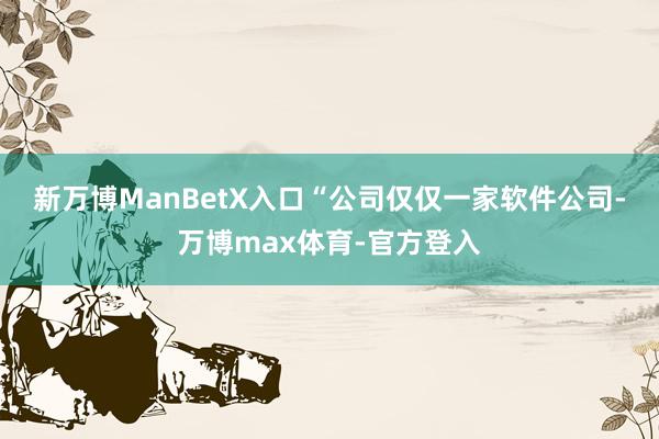 新万博ManBetX入口　　“公司仅仅一家软件公司-万博max体育-官方登入