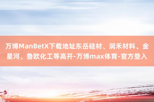 万博ManBetX下载地址东岳硅材、润禾材料、金星河、鲁欧化工等高开-万博max体育-官方登入