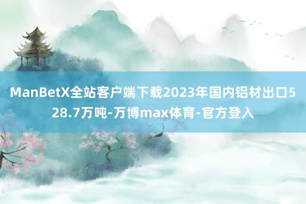 ManBetX全站客户端下载2023年国内铝材出口528.7万吨-万博max体育-官方登入