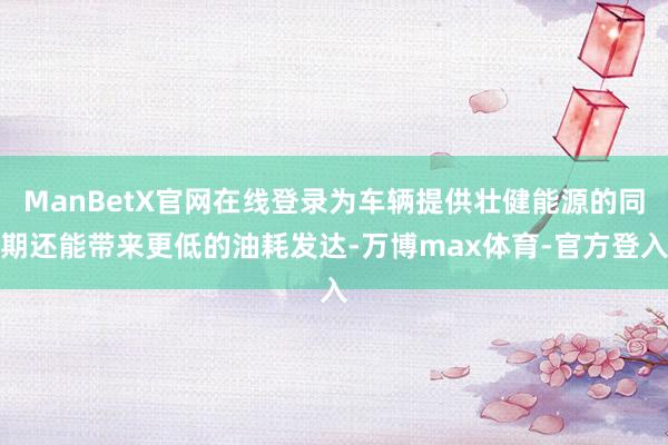 ManBetX官网在线登录为车辆提供壮健能源的同期还能带来更低的油耗发达-万博max体育-官方登入