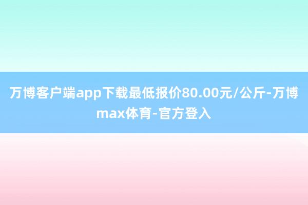 万博客户端app下载最低报价80.00元/公斤-万博max体育-官方登入