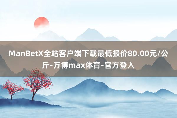 ManBetX全站客户端下载最低报价80.00元/公斤-万博max体育-官方登入