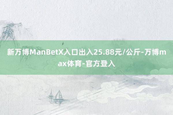 新万博ManBetX入口出入25.88元/公斤-万博max体育-官方登入