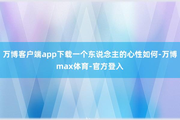 万博客户端app下载一个东说念主的心性如何-万博max体育-官方登入