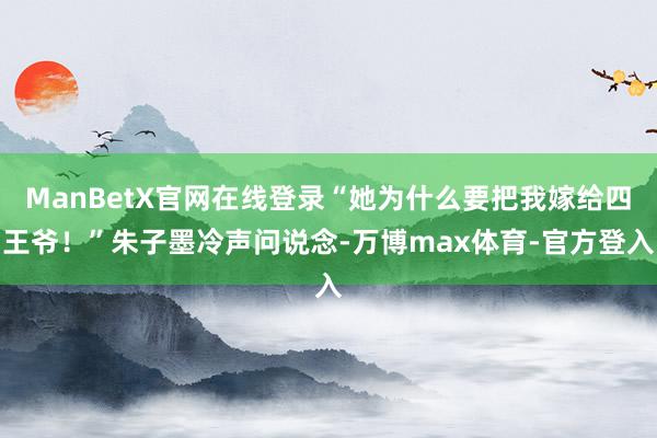 ManBetX官网在线登录“她为什么要把我嫁给四王爷!”朱子墨冷声问说念-万博max体育-官方登入