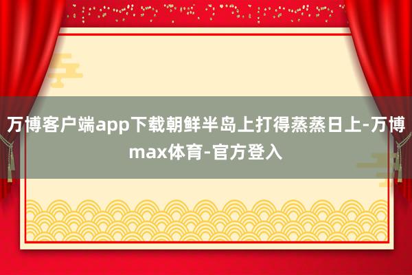 万博客户端app下载朝鲜半岛上打得蒸蒸日上-万博max体育-官方登入