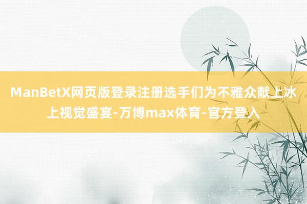 ManBetX网页版登录注册选手们为不雅众献上冰上视觉盛宴-万博max体育-官方登入
