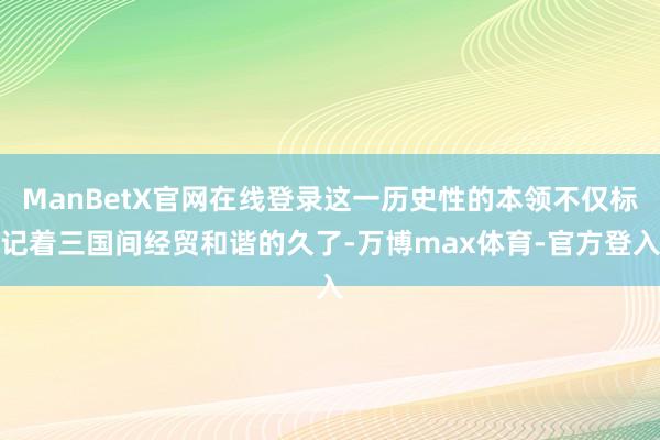 ManBetX官网在线登录这一历史性的本领不仅标记着三国间经贸和谐的久了-万博max体育-官方登入