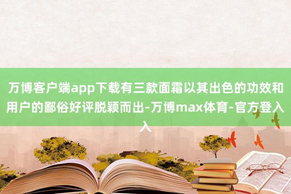 万博客户端app下载有三款面霜以其出色的功效和用户的鄙俗好评脱颖而出-万博max体育-官方登入