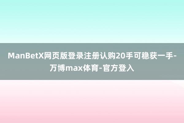ManBetX网页版登录注册认购20手可稳获一手-万博max体育-官方登入