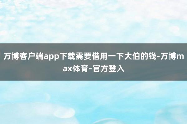 万博客户端app下载需要借用一下大伯的钱-万博max体育-官方登入