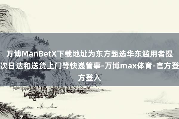 万博ManBetX下载地址为东方甄选华东滥用者提供次日达和送货上门等快递管事-万博max体育-官方登入