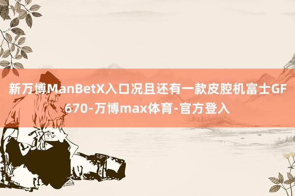新万博ManBetX入口况且还有一款皮腔机富士GF670-万博max体育-官方登入
