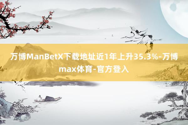 万博ManBetX下载地址近1年上升35.3%-万博max体育-官方登入